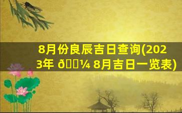 8月份良辰吉日查询(2023年 🐼 8月吉日一览表)